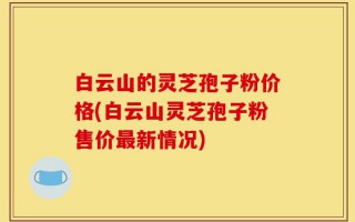 白云山的灵芝孢子粉价格(白云山灵芝孢子粉售价最新情况)