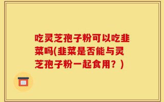 吃灵芝孢子粉可以吃韭菜吗(韭菜是否能与灵芝孢子粉一起食用？)