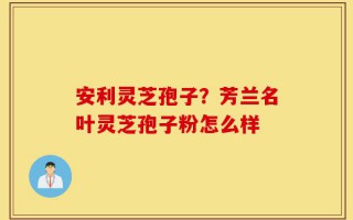安利灵芝孢子？芳兰名叶灵芝孢子粉怎么样