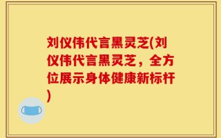 刘仪伟代言黑灵芝(刘仪伟代言黑灵芝，全方位展示身体健康新标杆)