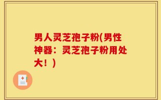 男人灵芝孢子粉(男性神器：灵芝孢子粉用处大！)