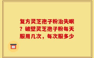 复方灵芝孢子粉治失眠？破壁灵芝孢子粉每天服用几次，每次服多少