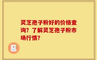 灵芝孢子粉好的价格查询？了解灵芝孢子粉市场行情？