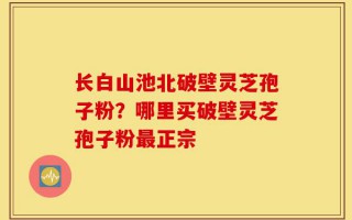 长白山池北破壁灵芝孢子粉？哪里买破壁灵芝孢子粉最正宗