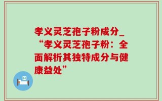 孝义灵芝孢子粉成分_“孝义灵芝孢子粉：全面解析其独特成分与健康益处”