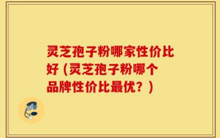 灵芝孢子粉哪家性价比好 (灵芝孢子粉哪个品牌性价比最优？)