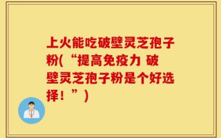 上火能吃破壁灵芝孢子粉(“提高免疫力 破壁灵芝孢子粉是个好选择！”)