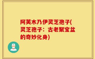 阿芙木乃伊灵芝孢子(灵芝孢子：古老聚宝盆的奇妙化身)