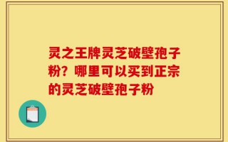 灵之王牌灵芝破壁孢子粉？哪里可以买到正宗的灵芝破壁孢子粉