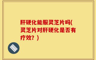 肝硬化能服灵芝片吗(灵芝片对肝硬化是否有疗效？)