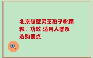 北京破壁灵芝孢子粉颗粒：功效 适用人群及选购要点