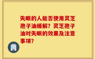 失眠的人能否使用灵芝孢子油缓解？灵芝孢子油对失眠的效果及注意事项？