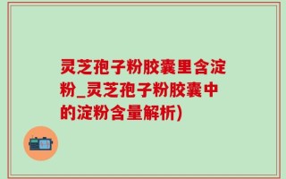 灵芝孢子粉胶囊里含淀粉_灵芝孢子粉胶囊中的淀粉含量解析)