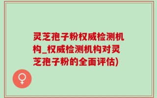 灵芝孢子粉权威检测机构_权威检测机构对灵芝孢子粉的全面评估)