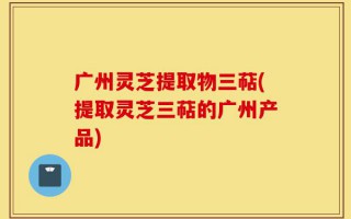 广州灵芝提取物三萜(提取灵芝三萜的广州产品)