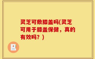 灵芝可敷膝盖吗(灵芝可用于膝盖保健，真的有效吗？)