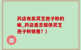 药店有卖灵芝孢子粉的嘛_药店是否提供灵芝孢子粉销售？)