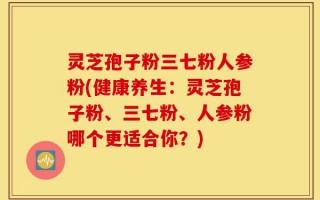 灵芝孢子粉三七粉人参粉(健康养生：灵芝孢子粉、三七粉、人参粉哪个更适合你？)