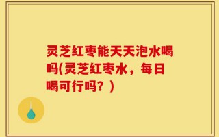 灵芝红枣能天天泡水喝吗(灵芝红枣水，每日喝可行吗？)