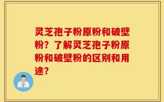 灵芝孢子粉原粉和破壁粉？了解灵芝孢子粉原粉和破壁粉的区别和用途？