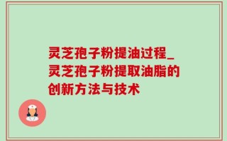 灵芝孢子粉提油过程_灵芝孢子粉提取油脂的创新方法与技术