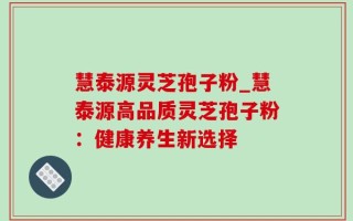 慧泰源灵芝孢子粉_慧泰源高品质灵芝孢子粉：健康养生新选择