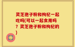 灵芝孢子粉和枸杞一起吃吗(可以一起食用吗？灵芝孢子粉和枸杞的)