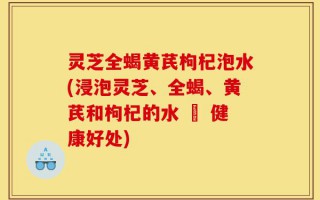 灵芝全蝎黄芪枸杞泡水(浸泡灵芝、全蝎、黄芪和枸杞的水 – 健康好处)