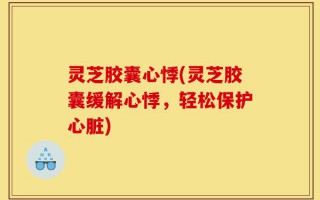 灵芝胶囊心悸(灵芝胶囊缓解心悸，轻松保护心脏)
