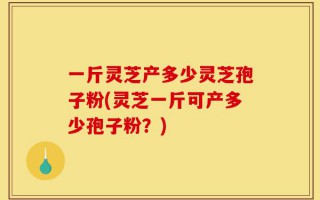 一斤灵芝产多少灵芝孢子粉(灵芝一斤可产多少孢子粉？)
