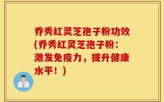 乔秀红灵芝孢子粉功效(乔秀红灵芝孢子粉：激发免疫力，提升健康水平！)