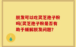 脱发可以吃灵芝孢子粉吗(灵芝孢子粉是否有助于缓解脱发问题？