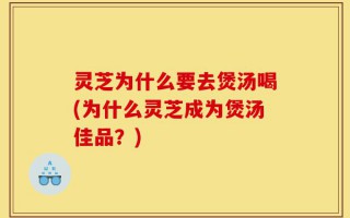 灵芝为什么要去煲汤喝(为什么灵芝成为煲汤佳品？)