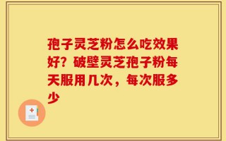 孢子灵芝粉怎么吃效果好？破壁灵芝孢子粉每天服用几次，每次服多少