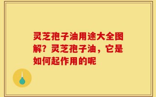 灵芝孢子油用途大全图解？灵芝孢子油，它是如何起作用的呢