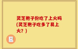 灵芝袍子份吃了上火吗(灵芝袍子吃多了易上火？)