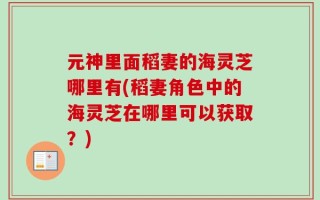 元神里面稻妻的海灵芝哪里有(稻妻角色中的海灵芝在哪里可以获取？)