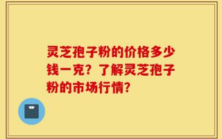 灵芝孢子粉的价格多少钱一克？了解灵芝孢子粉的市场行情？