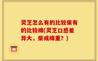 灵芝怎么有的比较柴有的比较绵(灵芝口感差异大，柴或绵重？)