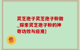 灵芝孢子灵芝孢子粉做_探索灵芝孢子粉的神奇功效与应用)