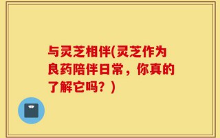 与灵芝相伴(灵芝作为良药陪伴日常，你真的了解它吗？)