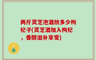 两斤灵芝泡酒放多少枸杞子(灵芝酒加入枸杞，香醇滋补享受)