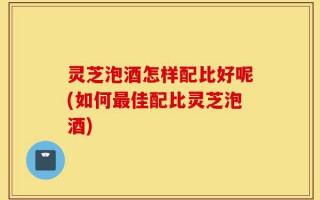 灵芝泡酒怎样配比好呢(如何最佳配比灵芝泡酒)