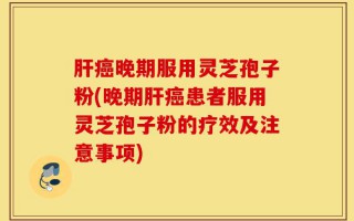 肝癌晚期服用灵芝孢子粉(晚期肝癌患者服用灵芝孢子粉的疗效及注意事项)