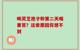 喝灵芝孢子粉第二天嘴里苦？这些原因你想不到