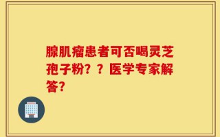 腺肌瘤患者可否喝灵芝孢子粉？？医学专家解答？