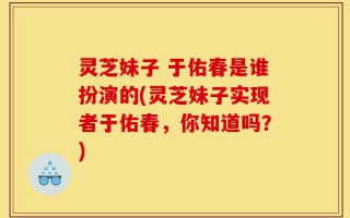 灵芝妹子 于佑春是谁扮演的(灵芝妹子实现者于佑春，你知道吗？)