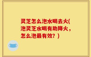 灵芝怎么泡水喝去火(泡灵芝水喝有助降火，怎么泡最有效？)