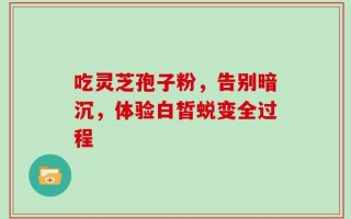 吃灵芝孢子粉，告别暗沉，体验白皙蜕变全过程
