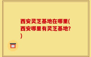 西安灵芝基地在哪里(西安哪里有灵芝基地？)